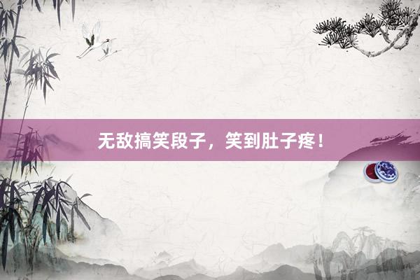 无敌搞笑段子，笑到肚子疼！